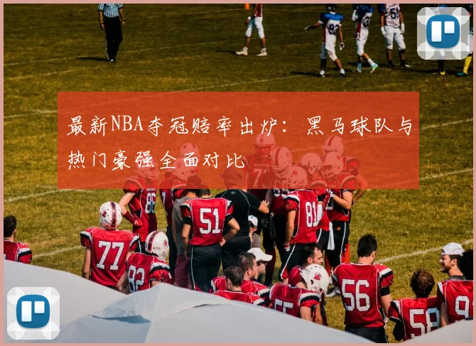 最新NBA夺冠赔率出炉:黑马球队与热门豪强全面对比