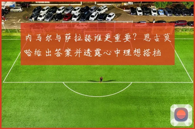 内马尔与萨拉赫谁更重要?恩古莫哈给出答案并透露心中理想搭档