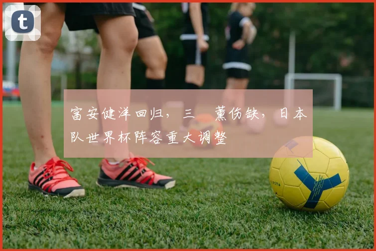 富安健洋回归，三笘薰伤缺，日本队世界杯阵容重大调整
