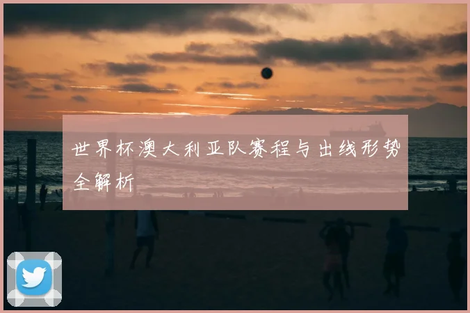 世界杯澳大利亚队赛程与出线形势全解析