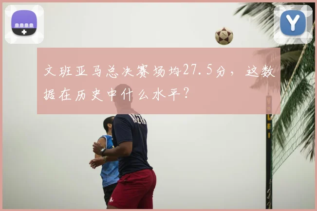 文班亚马总决赛场均27.5分，这数据在历史中什么水平？