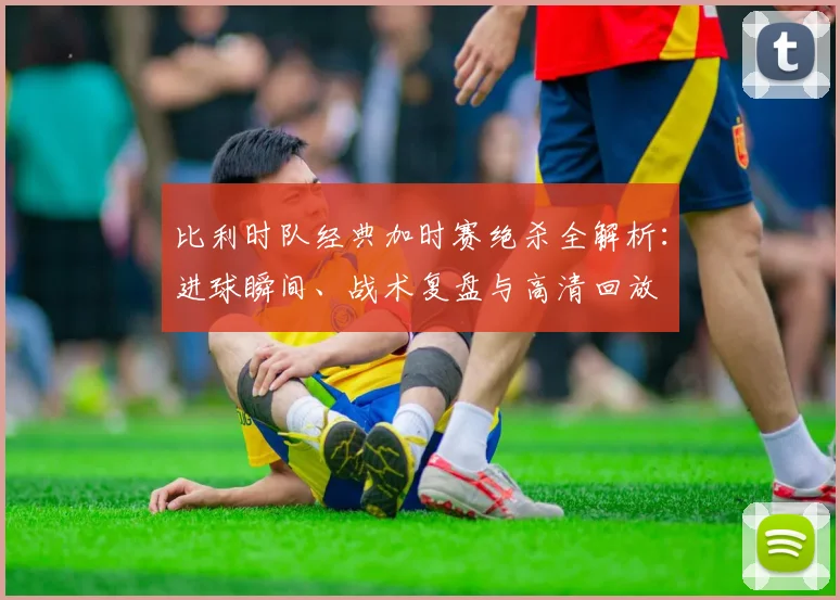 比利时队经典加时赛绝杀全解析:进球瞬间、战术复盘与高清回放