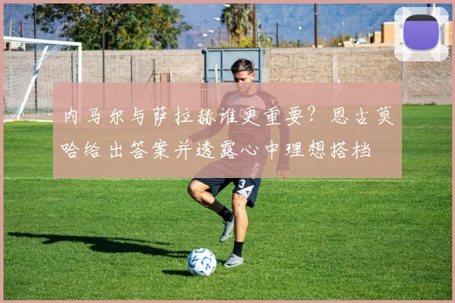 内马尔与萨拉赫谁更重要？恩古莫哈给出答案并透露心中理想搭档