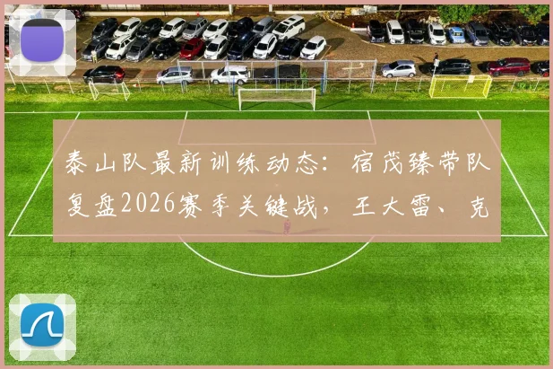 泰山队最新训练动态:宿茂臻带队复盘2026赛季关键战,王大雷、克雷桑参与全队合练引关注