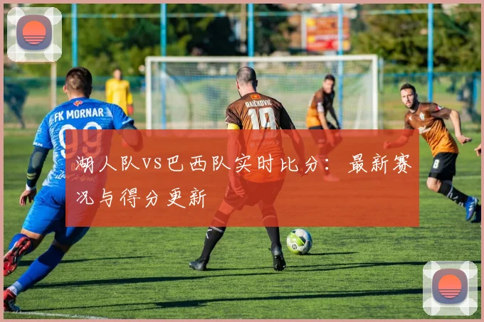湖人队vs巴西队实时比分：最新赛况与得分更新