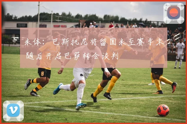 米体:巴斯托尼将留国米至赛季末 随后开启巴萨转会谈判